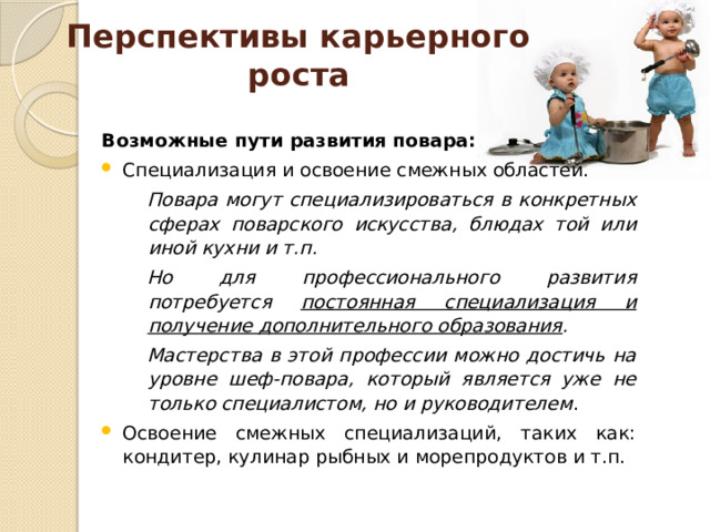 Перспективы карьерного роста Возможные пути развития повара: Специализация и освоение смежных областей. Повара могут специализироваться в конкретных сферах поварского искусства, блюдах той или иной кухни и т.п. Но для профессионального развития потребуется постоянная специализация и получение дополнительного образования . Мастерства в этой профессии можно достичь на уровне шеф-повара, который является уже не только специалистом, но и руководителем . Освоение смежных специализаций, таких как: кондитер, кулинар рыбных и морепродуктов и т.п.  