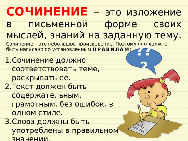 СОЧИНЕНИЕ – это изложение в письменной форме своих мыслей, знаний на заданную тему. Сочинение – это небольшое произведение. Поэтому оно должно быть написано по установленным ПРАВИЛАМ : ??? Сочинение должно соответствовать теме, раскрывать её. Текст должен быть содержательным, грамотным, без ошибок, в одном стиле. Слова должны быть употреблены в правильном значении. Изложение мысли в сочинении должно быть последовательным.  