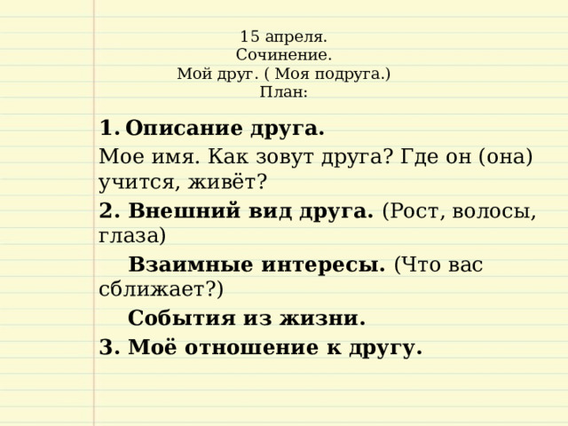 15 апреля.  Сочинение.  Мой друг. ( Моя подруга.)  План:     Описание друга.  Мое имя. Как зовут друга? Где он (она) учится, живёт? 2. Внешний вид друга. (Рост, волосы, глаза)  Взаимные интересы. (Что вас сближает?)  События из жизни. 3. Моё отношение к другу.   