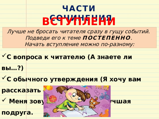 ЧАСТИ СОЧИНЕНИЯ ВСТУПЛЕНИЕ Лучше не бросать читателя сразу в гущу событий. Подведи его к теме ПОСТЕПЕННО . Начать вступление можно по-разному: С вопроса к читателю (А знаете ли вы…?) С обычного утверждения (Я хочу вам рассказать о…)  Меня зовут… .У меня есть лучшая подруга. 