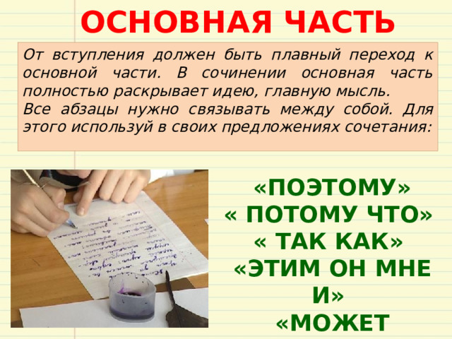 ОСНОВНАЯ ЧАСТЬ От вступления должен быть плавный переход к основной части. В сочинении основная часть полностью раскрывает идею, главную мысль. Все абзацы нужно связывать между собой. Для этого используй в своих предложениях сочетания:  «ПОЭТОМУ» « ПОТОМУ ЧТО» « ТАК КАК»  «ЭТИМ ОН МНЕ И»  «МОЖЕТ БЫТЬ» 