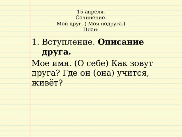 15 апреля.  Сочинение.  Мой друг. ( Моя подруга.)  План:     Вступление. Описание друга.  Мое имя. (О себе) Как зовут друга? Где он (она) учится, живёт?   