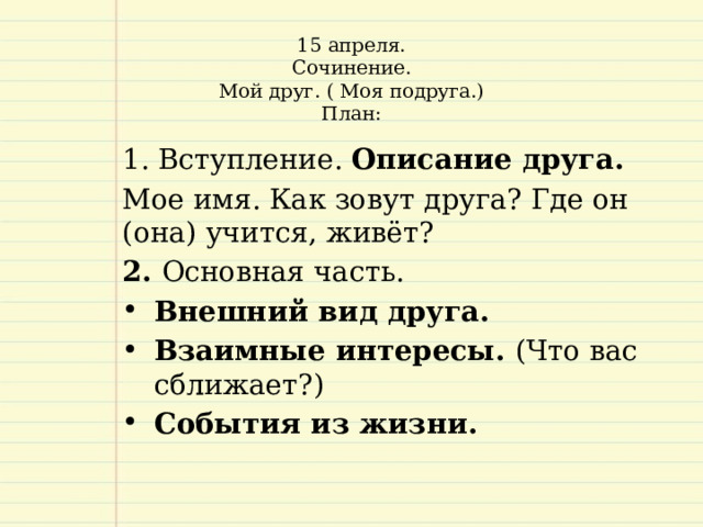 15 апреля.  Сочинение.  Мой друг. ( Моя подруга.)  План:     Вступление. Описание друга.  Мое имя. Как зовут друга? Где он (она) учится, живёт? 2. Основная часть. Внешний вид друга. Взаимные интересы. (Что вас сближает?) События из жизни.   