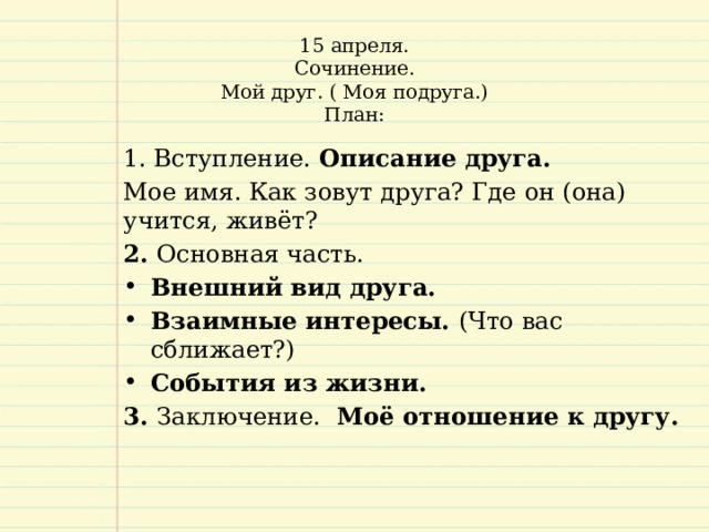 15 апреля.  Сочинение.  Мой друг. ( Моя подруга.)  План:     Вступление. Описание друга.  Мое имя. Как зовут друга? Где он (она) учится, живёт? 2. Основная часть. Внешний вид друга. Взаимные интересы. (Что вас сближает?) События из жизни. 3. Заключение. Моё отношение к другу.   