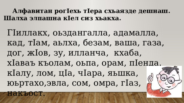  Алфавитан рогIехь тIера схьаязде дешнаш. Шалха элпашна кIел сиз хьакха.   ГIиллакх, оьздангалла, адамалла, кад, тIам, аьлха, безам, ваша, газа, дог, жIов, зу, илланча, кхаба, хIаваъ къолам, оьпа, орам, пIенда, кIалу, лом, цIа, чIара, яьшка, юьртахо,эвла, сом, омра, гIаз, накъост. 