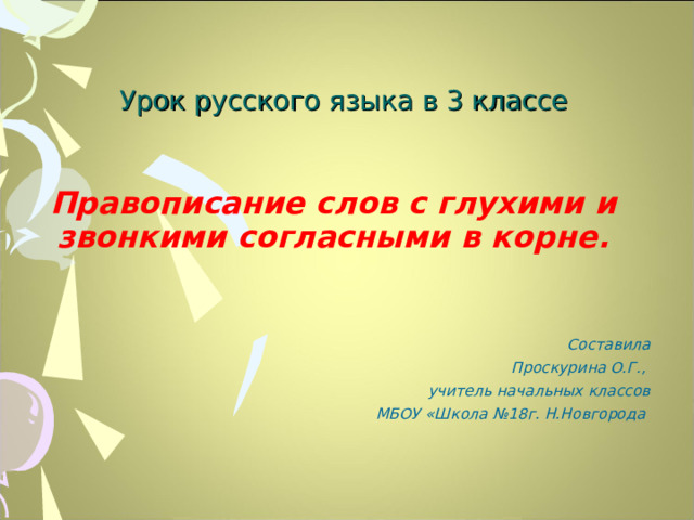 Урок русского языка в 3 классе Правописание слов с глухими и звонкими согласными в корне. Составила  Проскурина О.Г., учитель начальных классов  МБОУ «Школа №18г. Н.Новгорода  