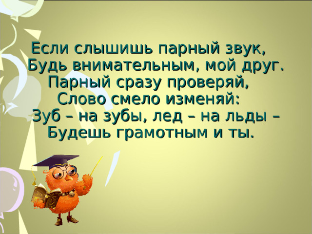Если слышишь парный звук,  Будь внимательным, мой друг.  Парный сразу проверяй,  Слово смело изменяй:  Зуб – на зубы, лед – на льды –  Будешь грамотным и ты.   12 