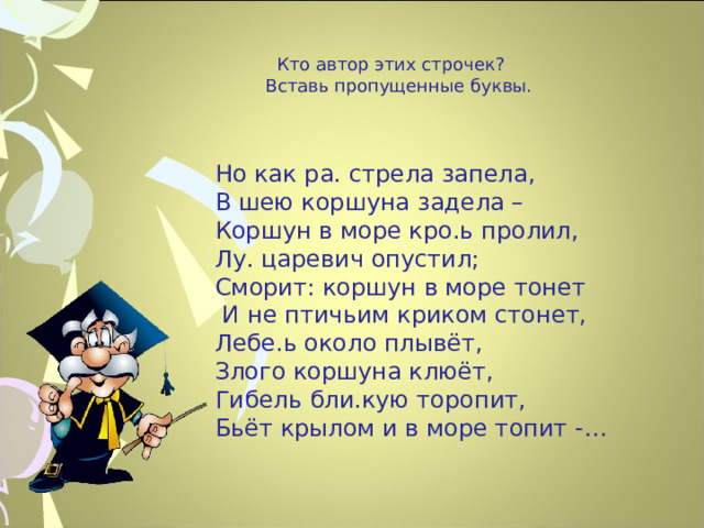  Кто автор этих строчек?  Вставь пропущенные буквы.   Но как ра. стрела запела,  В шею коршуна задела –  Коршун в море кро.ь пролил,  Лу. царевич опустил;  Сморит: коршун в море тонет  И не птичьим криком стонет,  Лебе.ь около плывёт,  Злого коршуна клюёт,  Гибель бли.кую торопит,  Бьёт крылом и в море топит -…    12 