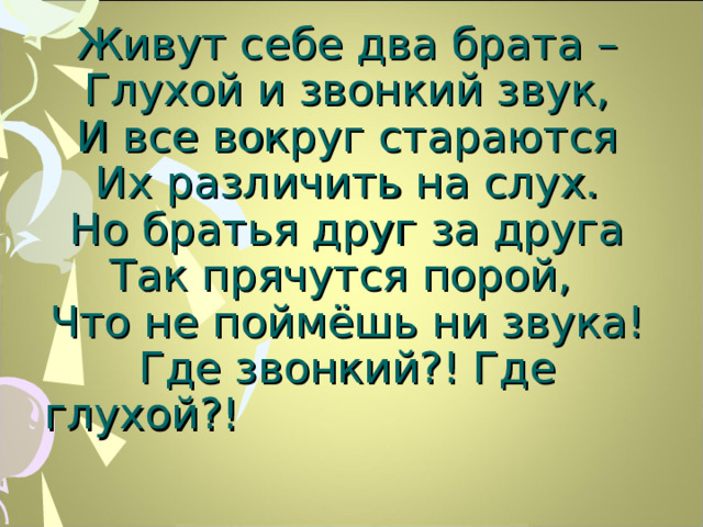 Живут себе два брата –  Глухой и звонкий звук,  И все вокруг стараются  Их различить на слух.  Но братья друг за друга  Так прячутся порой,  Что не поймёшь ни звука!  Где звонкий?! Где глухой?!    