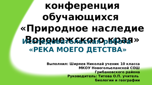 Краеведческая  конференция обучающихся  «Природное наследие Воронежского края»   Исследовательская работа «РЕКА МОЕГО ДЕТСТВА»  Выполнил: Ширяев Николай ученик 10 класса МКОУ Новогольеланской СОШ Грибановского района Руководитель: Титова О.П. учитель биологии и географии 