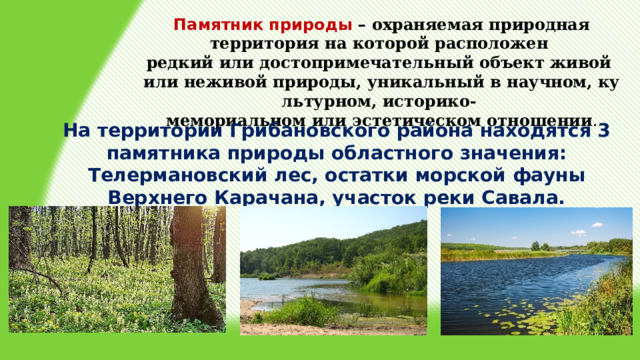 Памятник природы – охраняемая природная территория на которой расположен  редкий или достопримечательный объект живой или неживой природы, уникальный в научном, культурном, историко- мемориальном или эстетическом отношении . На территории Грибановского района находятся 3 памятника природы областного значения: Телермановский лес, остатки морской фауны Верхнего Карачана, участок реки Савала. 