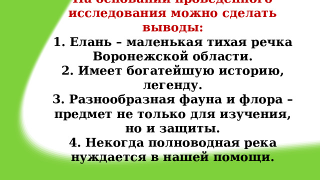 На основании проведенного исследования можно сделать выводы:  1. Елань – маленькая тихая речка Воронежской области.  2. Имеет богатейшую историю, легенду.  3. Разнообразная фауна и флора – предмет не только для изучения, но и защиты.  4. Некогда полноводная река нуждается в нашей помощи.   