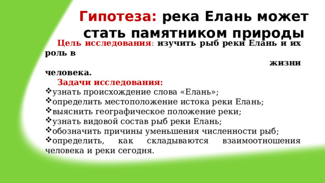 Гипотеза: река Елань может стать памятником природы  Цель исследования :  изучить рыб реки Елань и их роль в  жизни человека.  Задачи исследования: узнать происхождение слова «Елань»; определить местоположение истока реки Елань; выяснить географическое положение реки; узнать видовой состав рыб реки Елань; обозначить причины уменьшения численности рыб; определить, как складываются взаимоотношения человека и реки сегодня. 