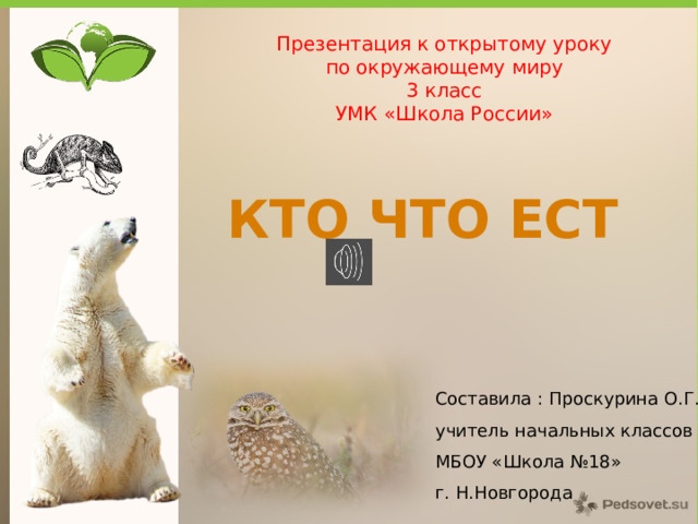 Презентация к открытому уроку  по окружающему миру 3 класс УМК «Школа России» КТО ЧТО ЕСТ Составила : Проскурина О.Г.. учитель начальных классов МБОУ «Школа №18» г. Н.Новгорода 