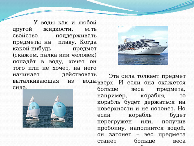  У воды как и любой другой жидкости, есть свойство поддерживать предметы на плаву. Когда какой-нибудь предмет (скажем, палка или человек) попадёт в воду, хочет он того или не хочет, на него начинает действовать выталкивающая из воды сила.  Эта сила толкает предмет вверх. И если она окажется больше веса предмета, например, корабля, то корабль будет держаться на поверхности и не потонет. Но если корабль будет перегружен или, получив пробоину, наполнится водой, он затонет – вес предмета станет больше веса выталкивающей силы. 