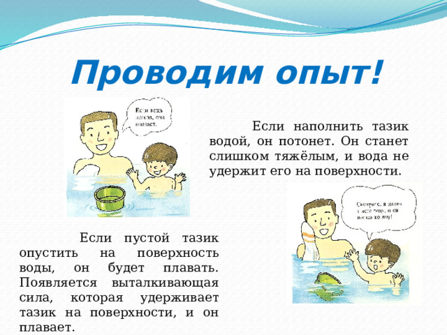 Проводим опыт!  Если наполнить тазик водой, он потонет. Он станет слишком тяжёлым, и вода не удержит его на поверхности.  Если пустой тазик опустить на поверхность воды, он будет плавать. Появляется выталкивающая сила, которая удерживает тазик на поверхности, и он плавает. 
