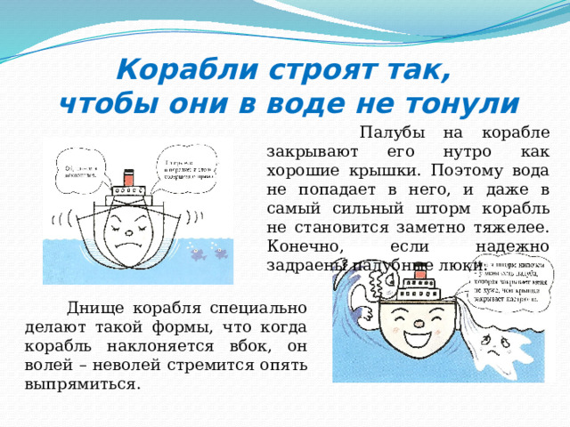Корабли строят так,  чтобы они в воде не тонули  Палубы на корабле закрывают его нутро как хорошие крышки. Поэтому вода не попадает в него, и даже в самый сильный шторм корабль не становится заметно тяжелее. Конечно, если надежно задраены палубные люки.  Днище корабля специально делают такой формы, что когда корабль наклоняется вбок, он волей – неволей стремится опять выпрямиться. 