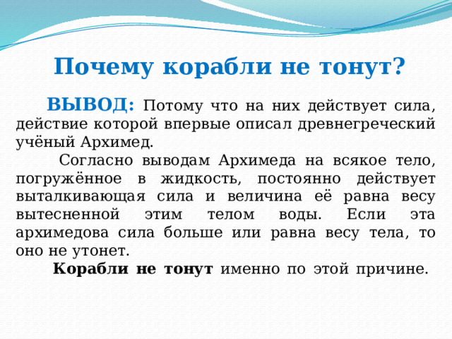 Почему корабли не тонут?    ВЫВОД: Потому что на них действует сила, действие которой впервые описал древнегреческий учёный Архимед.  Согласно выводам Архимеда на всякое тело, погружённое в жидкость, постоянно действует выталкивающая сила и величина её равна весу вытесненной этим телом воды. Если эта архимедова сила больше или равна весу тела, то оно не утонет.  Корабли не тонут именно по этой причине.    