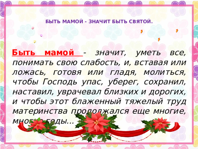   БЫТЬ МАМОЙ - ЗНАЧИТ БЫТЬ СВЯТОЙ.    Быть мамой  - значит, уметь все, понимать свою слабость, и, вставая или ложась, готовя или гладя, молиться, чтобы Господь упас, уберег, сохранил, наставил, уврачевал близких и дорогих, и чтобы этот блаженный тяжелый труд материнства продолжался еще многие, многие годы... 
