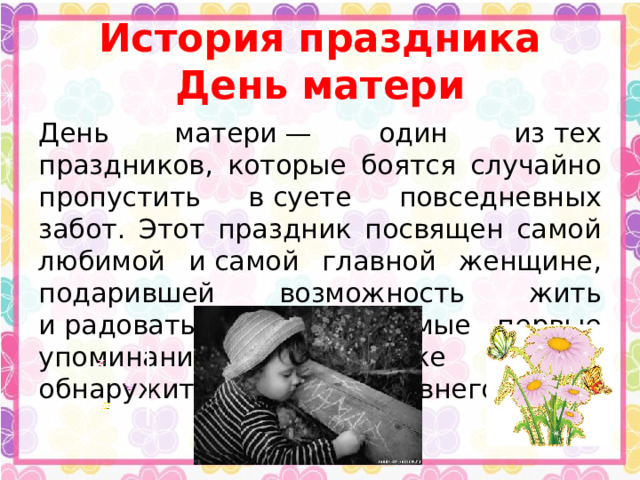 История праздника День матери День матери — один из тех праздников, которые боятся случайно пропустить в суете повседневных забот. Этот праздник посвящен самой любимой и самой главной женщине, подарившей возможность жить и радоваться жизни. Самые первые упоминания о празднике можно обнаружить в истории древнего мира. 