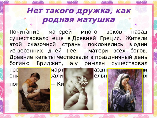 Нет такого дружка, как родная матушка Почитание матерей много веков назад существовало еще в Древней Греции. Жители этой сказочной страны поклонялись в один из весенних дней Гее — матери всех богов. Древние кельты чествовали в праздничный день богиню Бриджит, а у римлян существовал трехдневный мартовский праздник, в который они воспевали родительницу своих покровителей — Кибеле . 