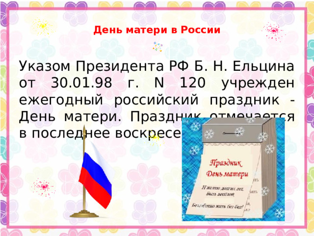  День матери в России   Указом Президента РФ Б. Н. Ельцина от 30.01.98 г. N 120 учрежден ежегодный российский праздник - День матери. Праздник отмечается в последнее воскресенье ноября.  