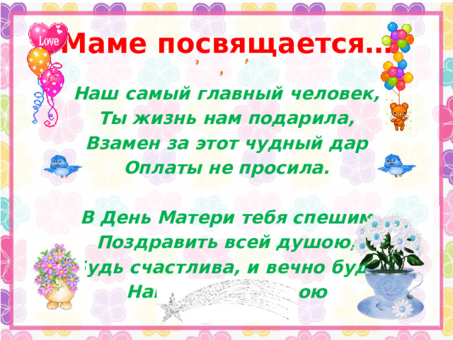 Маме посвящается… Наш самый главный человек, Ты жизнь нам подарила, Взамен за этот чудный дар Оплаты не просила.  В День Матери тебя спешим Поздравить всей душою, Будь счастлива, и вечно будь Нам самою родною 