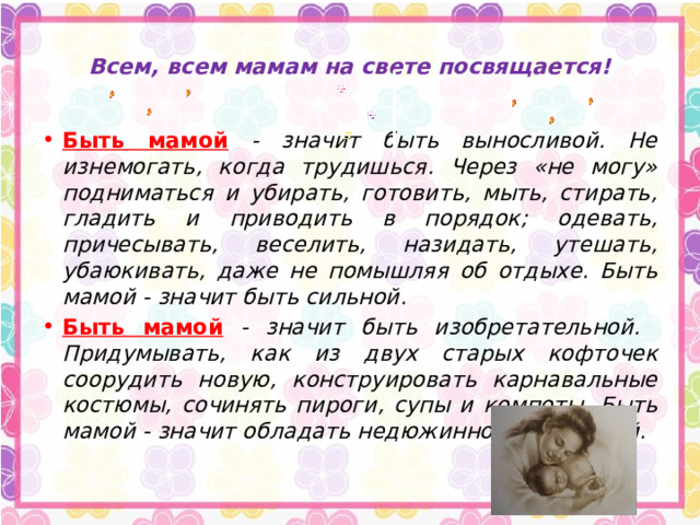  Всем, всем мамам на свете посвящается!   Быть мамой  - значит быть выносливой. Не изнемогать, когда трудишься. Через «не могу» подниматься и убирать, готовить, мыть, стирать, гладить и приводить в порядок; одевать, причесывать, веселить, назидать, утешать, убаюкивать, даже не помышляя об отдыхе. Быть мамой - значит быть сильной. Быть мамой  - значит быть изобретательной. Придумывать, как из двух старых кофточек соорудить новую, конструировать карнавальные костюмы, сочинять пироги, супы и компоты. Быть мамой - значит обладать недюжинной фантазией. 