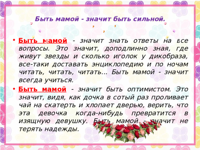 Быть мамой - значит быть сильной.   Быть мамой  - значит знать ответы на все вопросы. Это значит, доподлинно зная, где живут звезды и сколько иголок у дикобраза, все-таки доставать энциклопедию и по ночам читать, читать, читать... Быть мамой - значит всегда учиться. Быть мамой  - значит быть оптимистом. Это значит, видя, как дочка в сотый раз проливает чай на скатерть и хлопает дверью, верить, что эта девочка когда-нибудь превратится в изящную девушку. Быть мамой - значит не терять надежды. 
