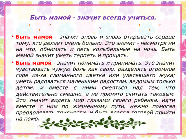  Быть мамой - значит всегда учиться.   Быть мамой  - значит вновь и вновь открывать сердце тому, кто делает очень больно. Это значит - несмотря ни на что, обнимать и петь колыбельные на ночь. Быть мамой значит уметь терпеть и прощать. Быть мамой  - значит понимать и принимать. Это значит чувствовать чужую боль как свою, разделять огромное горе из-за сломанного цветка или улетевшего жука; уметь радоваться маленьким радостям, ведомым только детям, и вместе с ними смеяться над тем, что действительно смешно, а не принято считать таковым. Это значит видеть мир глазами своего ребенка, идти вместе с ним по жизненному пути, нежно помогая преодолевать трудности, и быть всегда готовой прийти на помощь. Быть мамой - значит любить. 