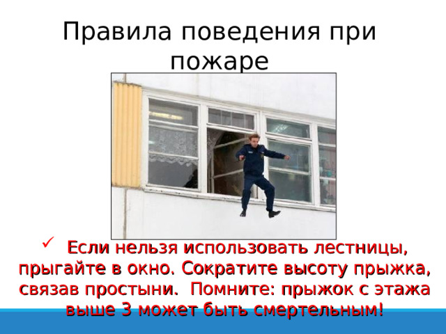 Правила поведения при пожаре  Если нельзя использовать лестницы, прыгайте в окно. Сократите высоту прыжка, связав простыни. Помните: прыжок с этажа выше 3 может быть смертельным! 