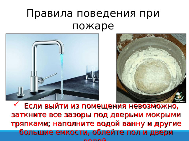 Правила поведения при пожаре  Если выйти из помещения невозможно, заткните все зазоры под дверьми мокрыми тряпками; наполните водой ванну и другие большие емкости, облейте пол и двери водой 