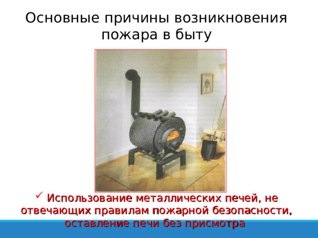 Основные причины возникновения пожара в быту  Использование металлических печей, не отвечающих правилам пожарной безопасности, оставление печи без присмотра 