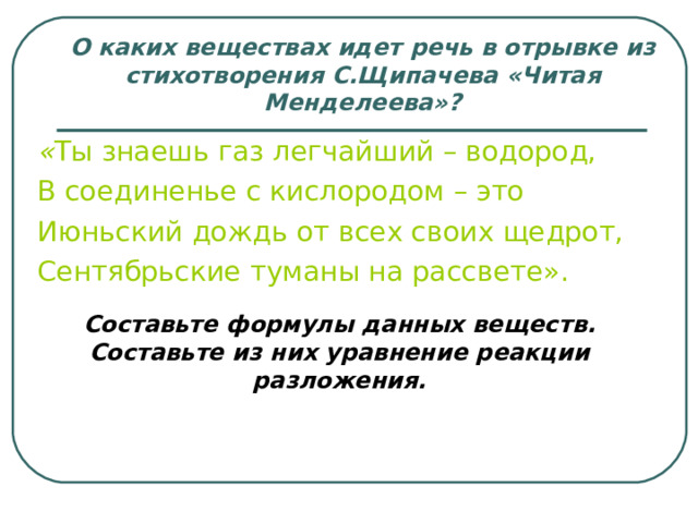 О каких веществах идет речь в отрывке из стихотворения С.Щипачева «Читая Менделеева»? « Ты знаешь газ легчайший – водород, В соединенье с кислородом – это Июньский дождь от всех своих щедрот, Сентябрьские туманы на рассвете». Составьте формулы данных веществ. Составьте из них уравнение реакции разложения. 