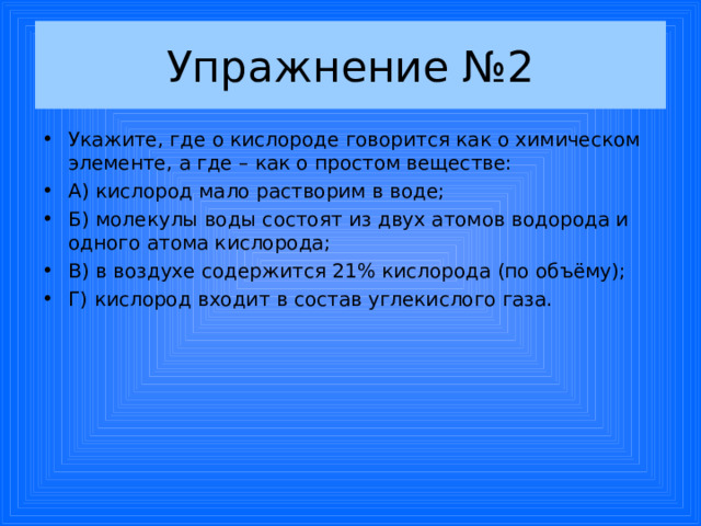 Упражнение №2 Укажите, где о кислороде говорится как о химическом элементе, а где – как о простом веществе: А) кислород мало растворим в воде; Б) молекулы воды состоят из двух атомов водорода и одного атома кислорода; В) в воздухе содержится 21% кислорода (по объёму); Г) кислород входит в состав углекислого газа. 