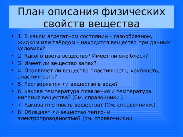 План описания физических свойств вещества 1. В каком агрегатном состоянии – газообразном, жидком или твёрдом – находится вещество при данных условиях? 2. Какого цвета вещество? Имеет ли оно блеск? 3. Имеет ли вещество запах? 4. Проявляет ли вещество пластичность, хрупкость, эластичность? 5. Растворяется ли вещество в воде? 6. какова температура плавления и температура кипения вещества? (См. справочники.) 7. Какова плотность вещества? (См. справочники.) 8. Обладает ли вещество тепло- и электропроводностью? (см. справочники.)  