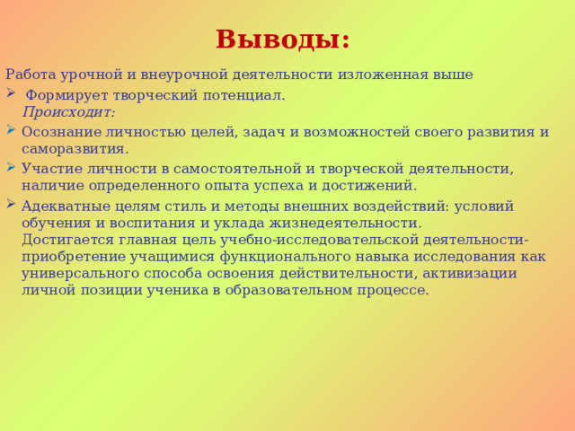 Выводы:   Работа урочной и внеурочной деятельности изложенная выше  Формирует творческий потенциал.  Происходит: Осознание личностью целей, задач и возможностей своего развития и саморазвития. Участие личности в самостоятельной и творческой деятельности, наличие определенного опыта успеха и достижений. Адекватные целям стиль и методы внешних воздействий: условий обучения и воспитания и уклада жизнедеятельности.  Достигается главная цель учебно-исследовательской деятельности- приобретение учащимися функционального навыка исследования как универсального способа освоения действительности, активизации личной позиции ученика в образовательном процессе.           