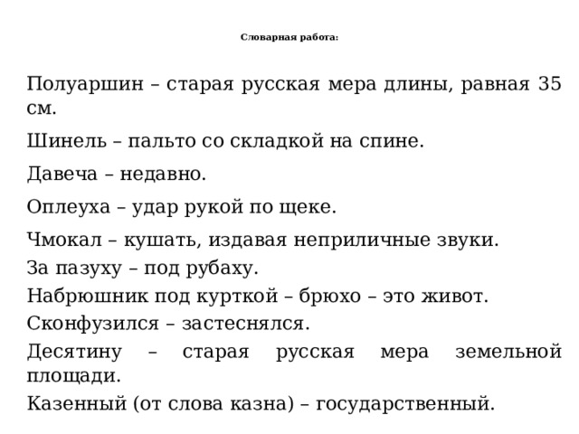  Словарная работа:   Полуаршин – старая русская мера длины , равная 35 см. Шинель – пальто со складкой на спине. Давеча – недавно. Оплеуха – удар рукой по щеке. Чмокал – кушать, издавая неприличные звуки. За пазуху – под рубаху. Набрюшник под курткой – брюхо – это живот. Сконфузился – застеснялся. Десятину – старая русская мера земельной площади. Казенный (от слова казна) – государственный. 
