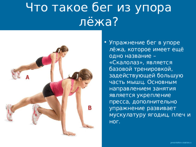 Что такое бег из упора лёжа? Упражнение бег в упоре лёжа, которое имеет ещё одно название – «Скалолаз», является базовой тренировкой, задействующей большую часть мышц. Основным направлением занятия является укрепление пресса, дополнительно упражнение развивает мускулатуру ягодиц, плеч и ног. 