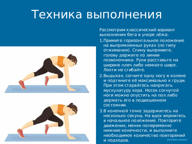 Техника выполнения Рассмотрим классический вариант выполнения бега в упоре лёжа: Примите горизонтальное положение на выпрямленных руках (по типу отжимания). Спину выпрямите, голову держите по линии позвоночника. Руки расставьте на ширине плеч либо немного шире. Локти не сгибайте. Выдыхая, согните одну ногу в колене и подтяните её максимально к груди. При этом старайтесь напрягать мускулатуру кора. Носок согнутой ноги можно опустить на пол либо держать его в подвешенном состоянии. В конечной точке задержитесь на несколько секунд. На вдох вернитесь в начальное положение. Повторите движения, меняя попеременно нижние конечности, и выполните необходимое количество повторений и подходов. 