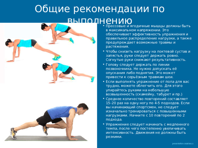 Общие рекомендации по выполнению Прессовые и ягодичные мышцы должны быть в максимальном напряжении. Это обеспечивает эффективность упражнения и правильное распределение нагрузки, а также предупреждает возможные травмы и растяжения. Чтобы снизить нагрузку на локтевой сустав и запястья, руки следует держать ровно. Согнутые руки снижают результативность. Голову следует держать по линии позвоночника. Не нужно допускать её опускания либо поднятия. Это может привести к серьёзным травмам шеи. Если выполнять упражнение от пола для вас трудно, можете облегчить его. Для этого упирайтесь руками на небольшую возвышенность (скамейку, табурет и пр.) Среднее количество повторений составляет 15-20 раз на одну ногу по 4-5 подходов. Если вы начинающий спортсмен, не следует изначально тренироваться с повышенными нагрузками. Начните с 10 повторений по 2 подхода. Упражнение следует начинать с медленного темпа, после чего постепенно увеличивать интенсивность. Движения не должны быть резкими. 