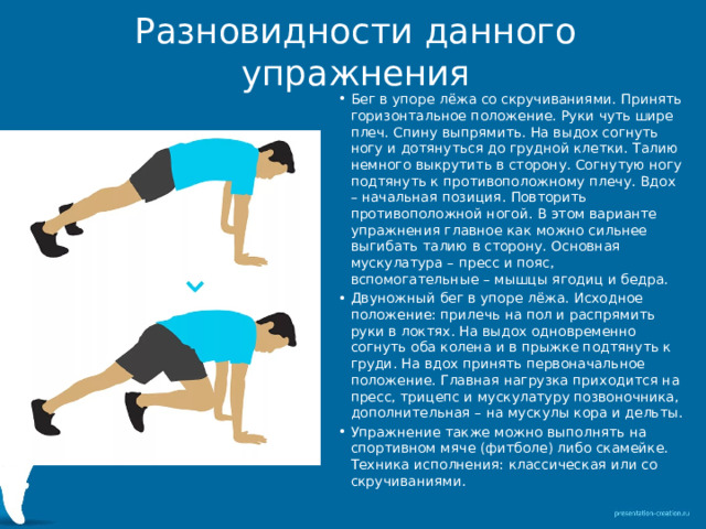 Разновидности данного упражнения Бег в упоре лёжа со скручиваниями. Принять горизонтальное положение. Руки чуть шире плеч. Спину выпрямить. На выдох согнуть ногу и дотянуться до грудной клетки. Талию немного выкрутить в сторону. Согнутую ногу подтянуть к противоположному плечу. Вдох – начальная позиция. Повторить противоположной ногой. В этом варианте упражнения главное как можно сильнее выгибать талию в сторону. Основная мускулатура – пресс и пояс, вспомогательные – мышцы ягодиц и бедра. Двуножный бег в упоре лёжа. Исходное положение: прилечь на пол и распрямить руки в локтях. На выдох одновременно согнуть оба колена и в прыжке подтянуть к груди. На вдох принять первоначальное положение. Главная нагрузка приходится на пресс, трицепс и мускулатуру позвоночника, дополнительная – на мускулы кора и дельты. Упражнение также можно выполнять на спортивном мяче (фитболе) либо скамейке. Техника исполнения: классическая или со скручиваниями. 