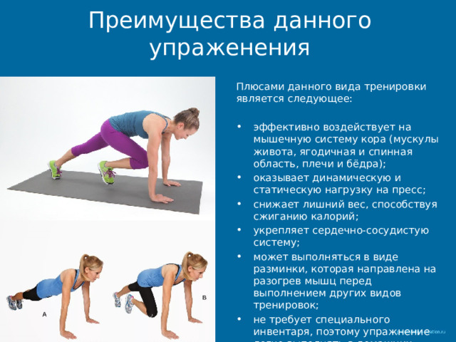Преимущества данного упраженения Плюсами данного вида тренировки является следующее: эффективно воздействует на мышечную систему кора (мускулы живота, ягодичная и спинная область, плечи и бёдра); оказывает динамическую и статическую нагрузку на пресс; снижает лишний вес, способствуя сжиганию калорий; укрепляет сердечно-сосудистую систему; может выполняться в виде разминки, которая направлена на разогрев мышц перед выполнением других видов тренировок; не требует специального инвентаря, поэтому упражнение легко выполнять в домашних условиях. 