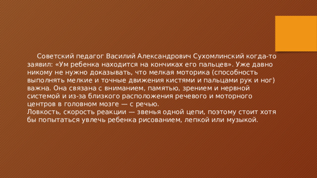  Советский педагог Василий Александрович Сухомлинский когда-то заявил: «Ум ребенка находится на кончиках его пальцев». Уже давно никому не нужно доказывать, что мелкая моторика (способность выполнять мелкие и точные движения кистями и пальцами рук и ног) важна. Она связана с вниманием, памятью, зрением и нервной системой и из-за близкого расположения речевого и моторного центров в головном мозге — с речью. Ловкость, скорость реакции — звенья одной цепи, поэтому стоит хотя бы попытаться увлечь ребенка рисованием, лепкой или музыкой. 