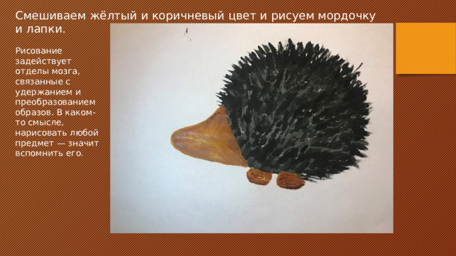 Смешиваем жёлтый и коричневый цвет и рисуем мордочку и лапки. Рисование задействует отделы мозга, связанные с удержанием и преобразованием образов. В каком-то смысле, нарисовать любой предмет — значит вспомнить его.  