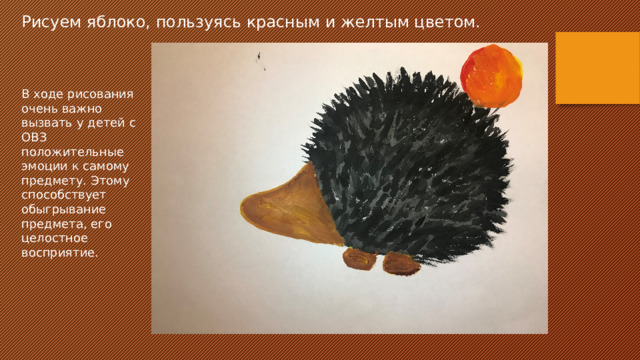 Рисуем яблоко, пользуясь красным и желтым цветом. В ходе рисования очень важно вызвать у детей с ОВЗ положительные эмоции к самому предмету. Этому способствует обыгрывание предмета, его целостное восприятие. 