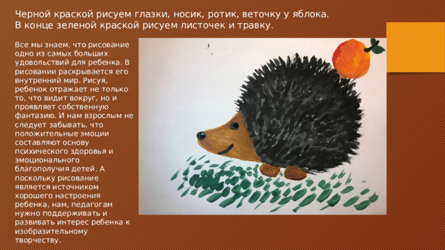 Черной краской рисуем глазки, носик, ротик, веточку у яблока. В конце зеленой краской рисуем листочек и травку. Все мы знаем, что рисование одно из самых больших удовольствий для ребенка. В рисовании раскрывается его внутренний мир. Рисуя, ребенок отражает не только то, что видит вокруг, но и проявляет собственную фантазию. И нам взрослым не следует забывать, что положительные эмоции составляют основу психического здоровья и эмоционального благополучия детей. А поскольку рисование является источником хорошего настроения ребенка, нам, педагогам нужно поддерживать и развивать интерес ребенка к изобразительному творчеству. 