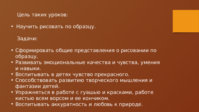  Цель таких уроков: Научить рисовать по образцу.  Задачи: Сформировать общие представления о рисовании по образцу. Развивать эмоциональные качества и чувства, умения и навыки. Воспитывать в детях чувство прекрасного. Способствовать развитию творческого мышления и фантазии детей. Упражняться в работе с гуашью и красками, работе кистью всем ворсом и ее кончиком. Воспитывать аккуратность и любовь к природе. 