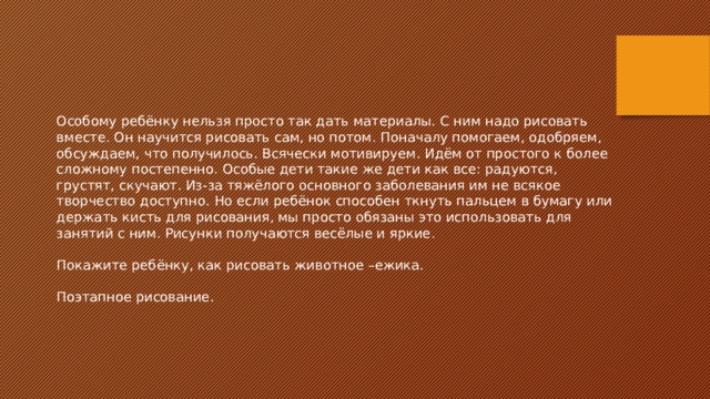 Особому ребёнку нельзя просто так дать материалы. С ним надо рисовать вместе. Он научится рисовать сам, но потом. Поначалу помогаем, одобряем, обсуждаем, что получилось. Всячески мотивируем. Идём от простого к более сложному постепенно. Особые дети такие же дети как все: радуются, грустят, скучают. Из-за тяжёлого основного заболевания им не всякое творчество доступно. Но если ребёнок способен ткнуть пальцем в бумагу или держать кисть для рисования, мы просто обязаны это использовать для занятий с ним. Рисунки получаются весёлые и яркие. Покажите ребёнку, как рисовать животное –ежика.   Поэтапное рисование. 