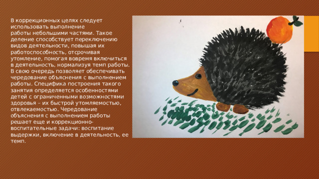 В коррекционных целях следует использовать выполнение работы небольшими частями. Такое деление способствует переключению видов деятельности, повышая их работоспособность, отсрочивая утомление, помогая вовремя включиться в деятельность, нормализуя темп работы. В свою очередь позволяет обеспечивать чередование объяснения с выполнением работы. Специфика построения такого занятия определяется особенностями детей с ограниченными возможностями здоровья – их быстрой утомляемостью, отвлекаемостью. Чередование объяснения с выполнением работы решает еще и коррекционно-воспитательные задачи: воспитание выдержки, включение в деятельность, ее темп. 